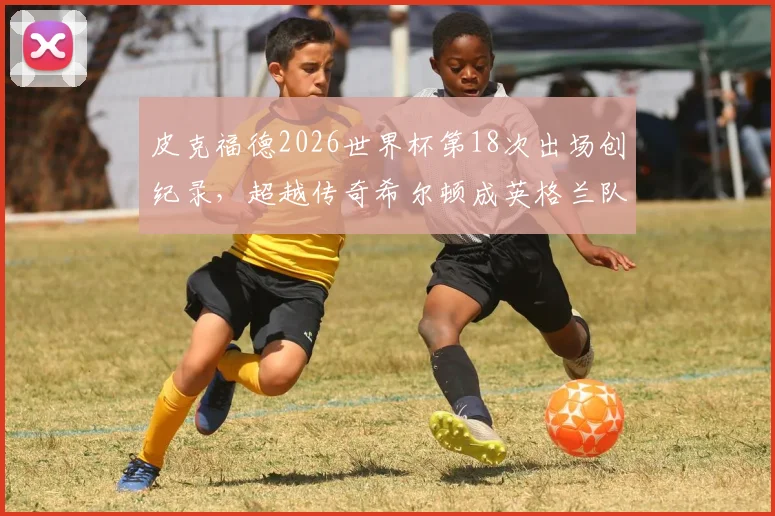 皮克福德2026世界杯第18次出场创纪录，超越传奇希尔顿成英格兰队史第一门将，详细数据与历史对比分析
