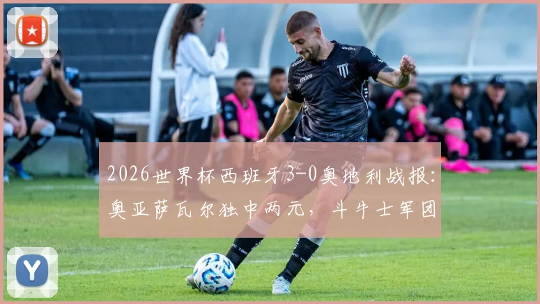 2026世界杯西班牙3-0奥地利战报:奥亚萨瓦尔独中两元,斗牛士军团完胜晋级形势分析