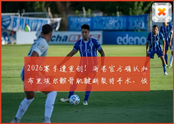 2026赛季遭重创！海港官方确认加布里埃尔髌骨肌腱断裂将手术，恢复期与影响深度分析