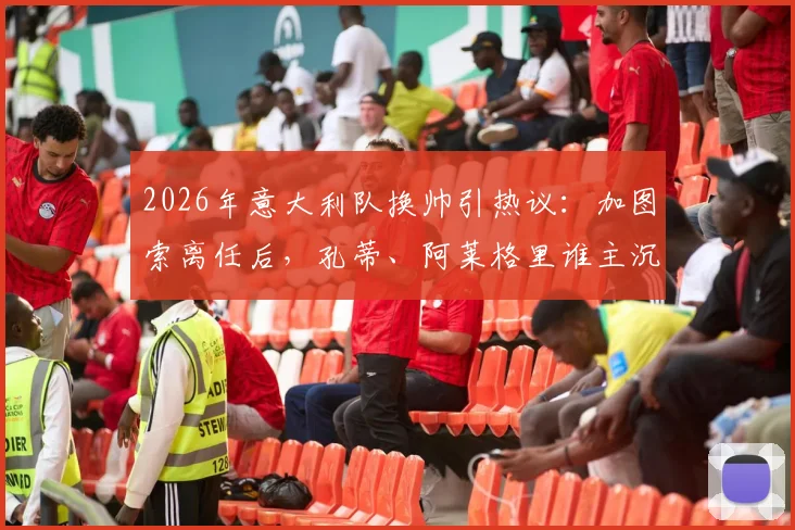 2026年意大利队换帅引热议：加图索离任后，孔蒂、阿莱格里谁主沉浮？权威分析来了
