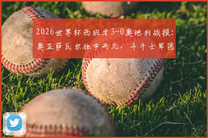 2026世界杯西班牙3-0奥地利战报：奥亚萨瓦尔独中两元，斗牛士军团完胜晋级形势分析