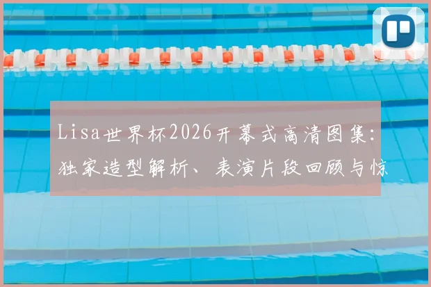 Lisa世界杯2026开幕式高清图集:独家造型解析、表演片段回顾与惊艳现场照片全集