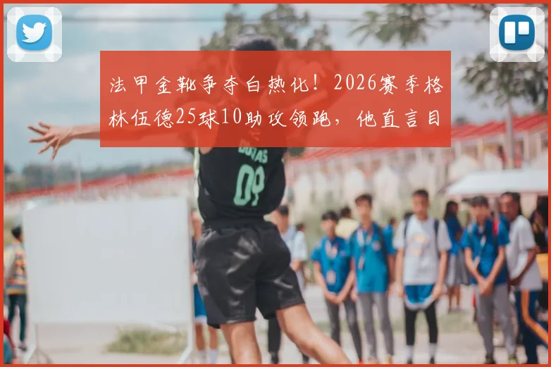 法甲金靴争夺白热化！2026赛季格林伍德25球10助攻领跑，他直言目标独揽射手王