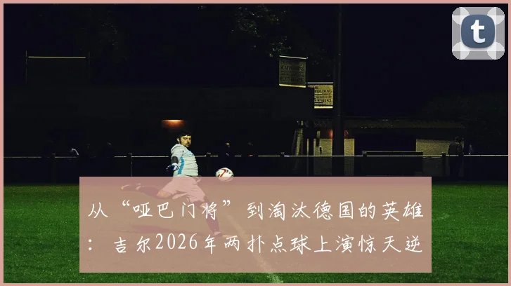 从“哑巴门将”到淘汰德国的英雄：吉尔2026年两扑点球上演惊天逆袭，奇拉维特被打脸全过程解析