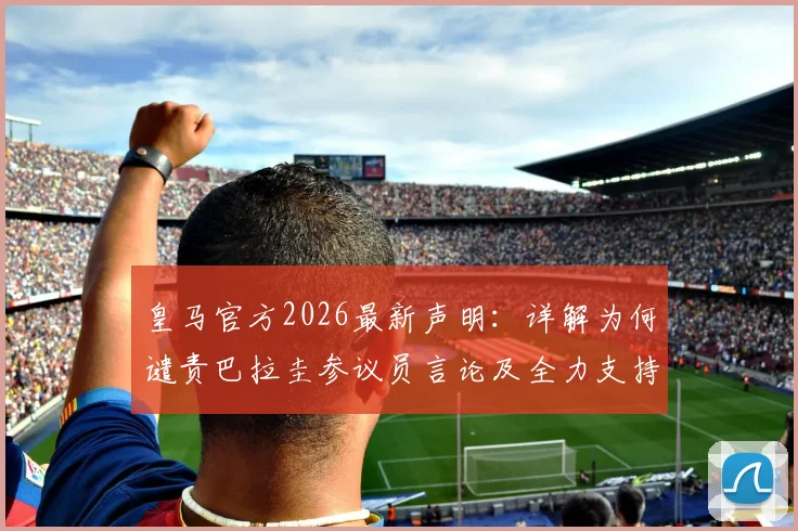 皇马官方2026最新声明：详解为何谴责巴拉圭参议员言论及全力支持姆巴佩背后原因