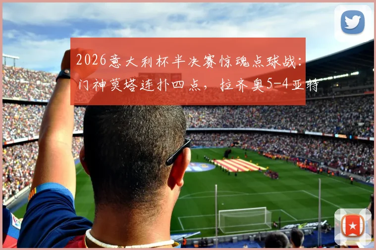 2026意大利杯半决赛惊魂点球战：门神莫塔连扑四点，拉齐奥5-4亚特兰大晋级决赛全回顾