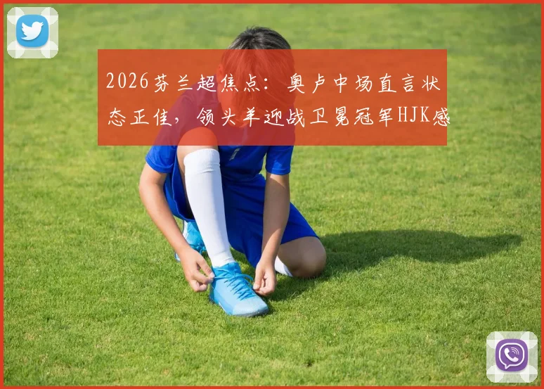 2026芬兰超焦点：奥卢中场直言状态正佳，领头羊迎战卫冕冠军HJK感受如何？