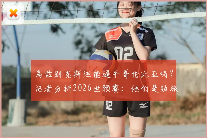 乌兹别克斯坦能逼平哥伦比亚吗？记者分析2026世预赛：他们是劲旅，但我们有信心