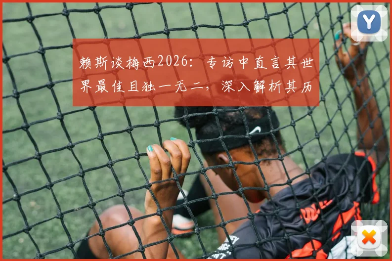 赖斯谈梅西2026：专访中直言其世界最佳且独一无二，深入解析其历史地位与足球影响力