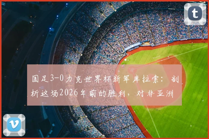 国足3-0力克世界杯新军库拉索：剖析这场2026年前的胜利，对非亚洲球队胜率有何启示