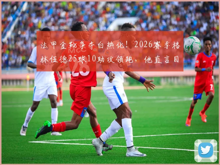 法甲金靴争夺白热化!2026赛季格林伍德25球10助攻领跑,他直言目标独揽射手王