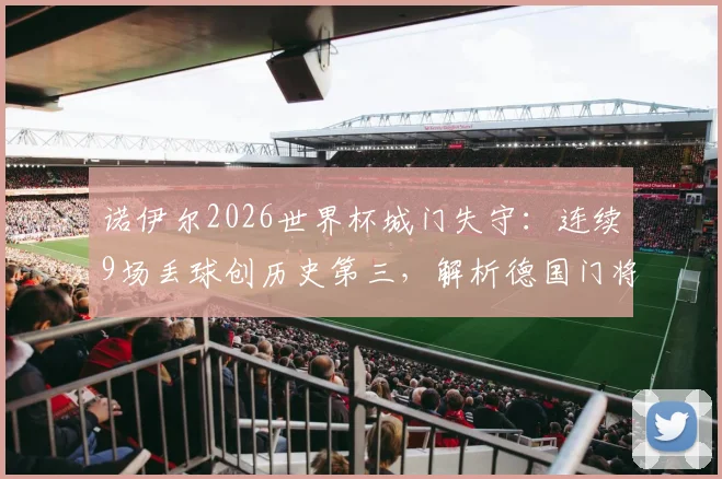 诺伊尔2026世界杯城门失守：连续9场丢球创历史第三，解析德国门将危机与未来人选