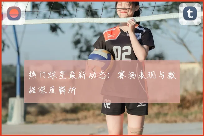 热门球星最新动态:赛场表现与数据深度解析